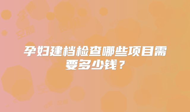 孕妇建档检查哪些项目需要多少钱?