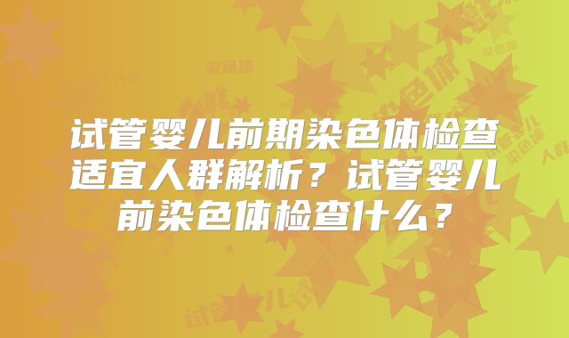 试管婴儿前期染色体检查适宜人群解析？试管婴儿前染色体检查什么？