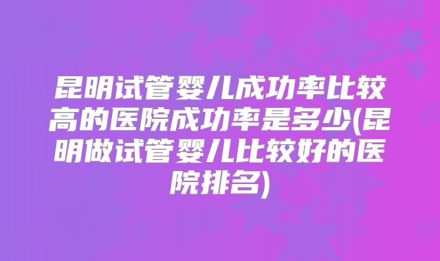 昆明试管婴儿成功率比较高的医院成功率是多少(昆明做试管婴儿比较好的医院排名)