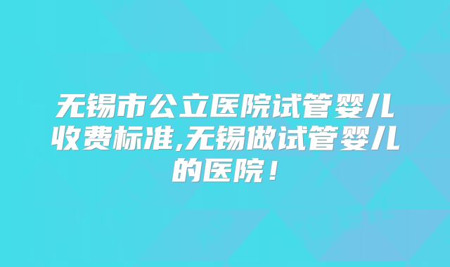 无锡市公立医院试管婴儿收费标准,无锡做试管婴儿的医院！