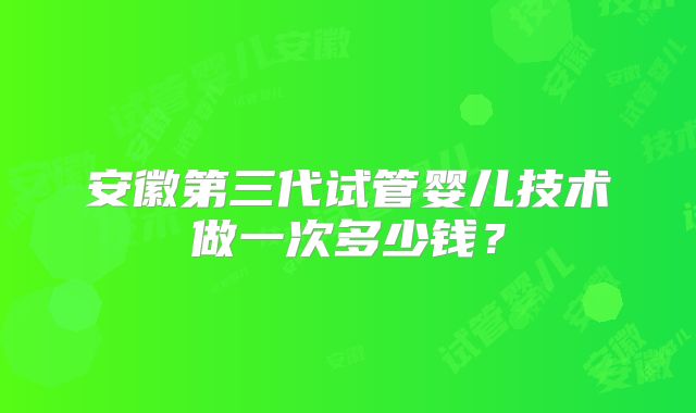安徽第三代试管婴儿技术做一次多少钱？