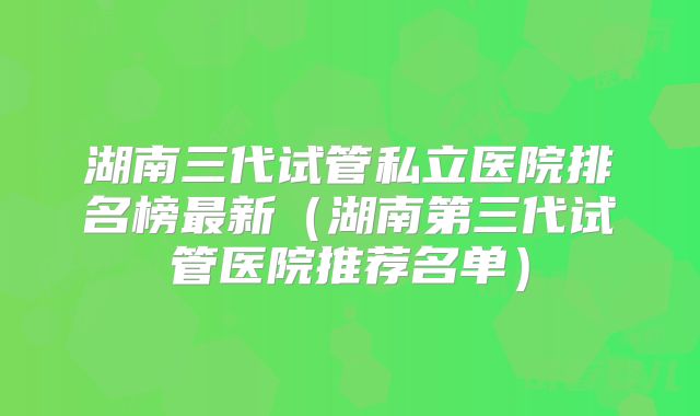湖南三代试管私立医院排名榜最新（湖南第三代试管医院推荐名单）