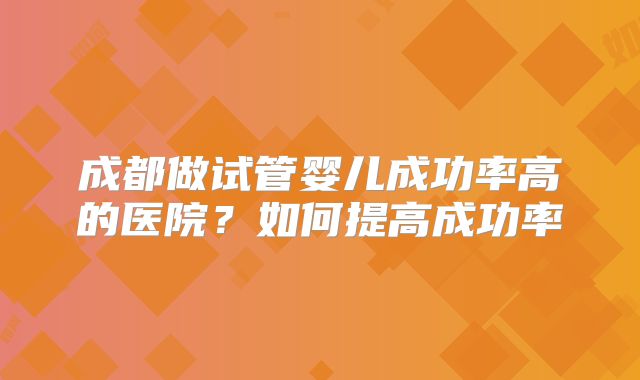 成都做试管婴儿成功率高的医院？如何提高成功率