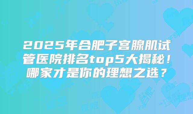 2025年合肥子宫腺肌试管医院排名top5大揭秘！哪家才是你的理想之选？