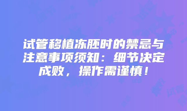 试管移植冻胚时的禁忌与注意事项须知：细节决定成败，操作需谨慎！