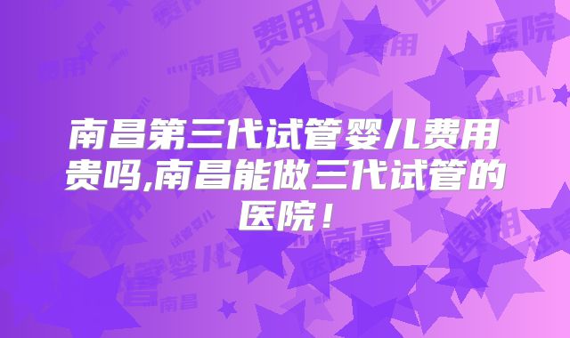 南昌第三代试管婴儿费用贵吗,南昌能做三代试管的医院!