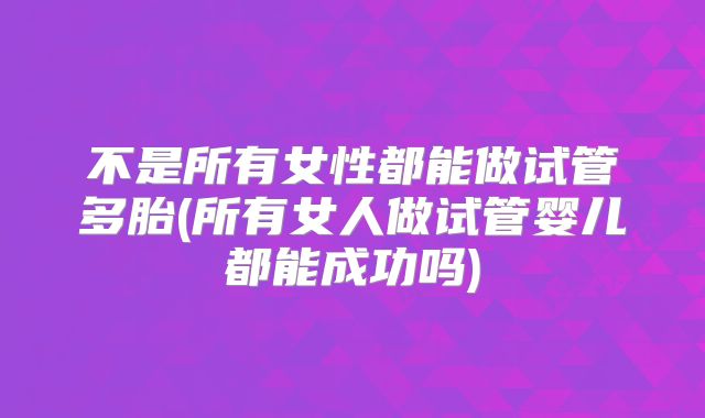不是所有女性都能做试管多胎(所有女人做试管婴儿都能成功吗)