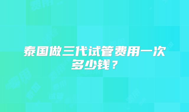泰国做三代试管费用一次多少钱？