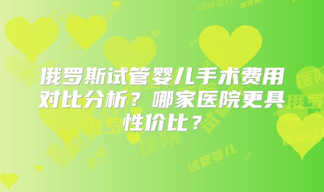 俄罗斯试管婴儿手术费用对比分析？哪家医院更具性价比？