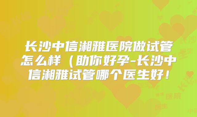 长沙中信湘雅医院做试管怎么样(助你好孕-长沙中信湘雅试管哪个医生好!