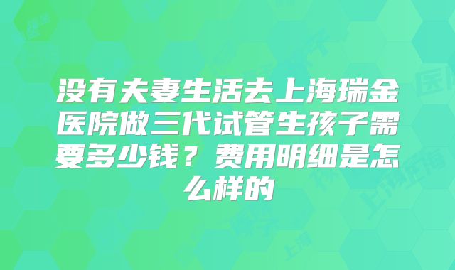 没有夫妻生活去上海瑞金医院做三代试管生孩子需要多少钱?费用明细是怎么样的