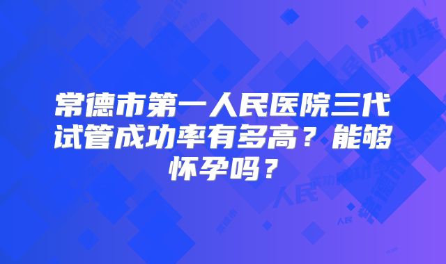 常德市第一人民医院三代试管成功率有多高?能够怀孕吗?