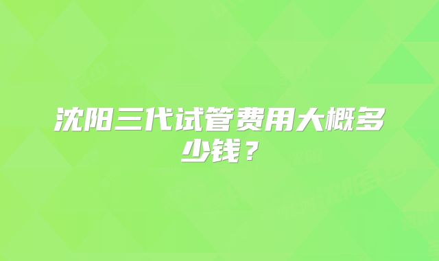 沈阳三代试管费用大概多少钱？