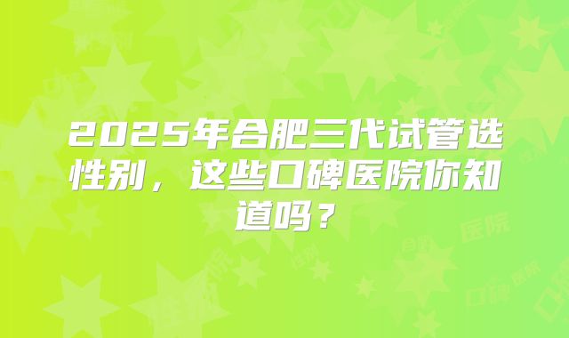 2025年合肥三代试管选性别，这些口碑医院你知道吗？