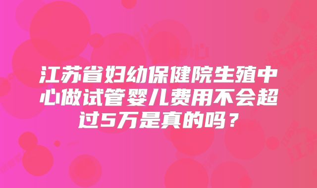 江苏省妇幼保健院生殖中心做试管婴儿费用不会超过5万是真的吗？