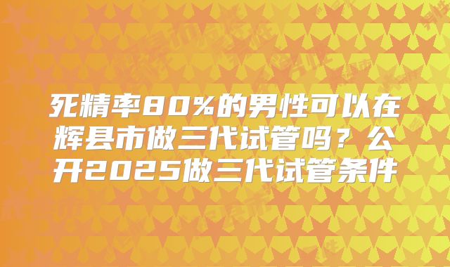 死精率80%的男性可以在辉县市做三代试管吗？公开2025做三代试管条件