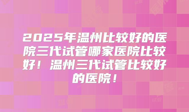 2025年温州比较好的医院三代试管哪家医院比较好！温州三代试管比较好的医院！
