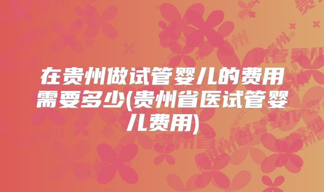 在贵州做试管婴儿的费用需要多少(贵州省医试管婴儿费用)