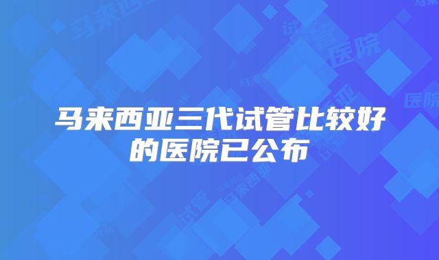 马来西亚三代试管比较好的医院已公布