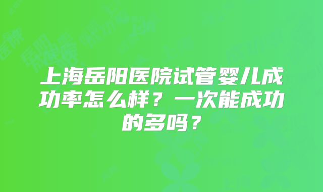 上海岳阳医院试管婴儿成功率怎么样?一次能成功的多吗?
