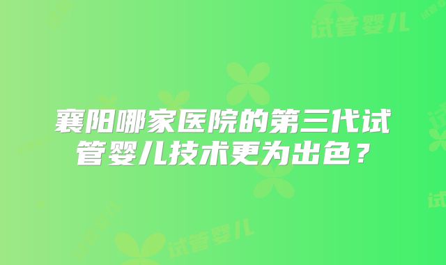 襄阳哪家医院的第三代试管婴儿技术更为出色？