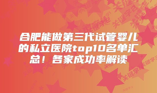 合肥能做第三代试管婴儿的私立医院top10名单汇总!各家成功率解读