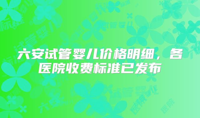 六安试管婴儿价格明细，各医院收费标准已发布