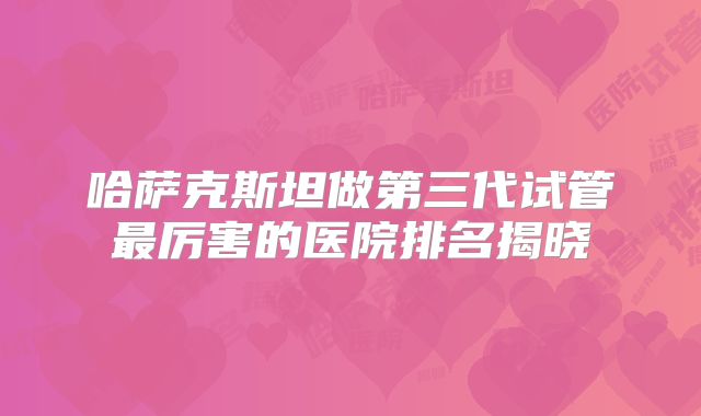哈萨克斯坦做第三代试管最厉害的医院排名揭晓