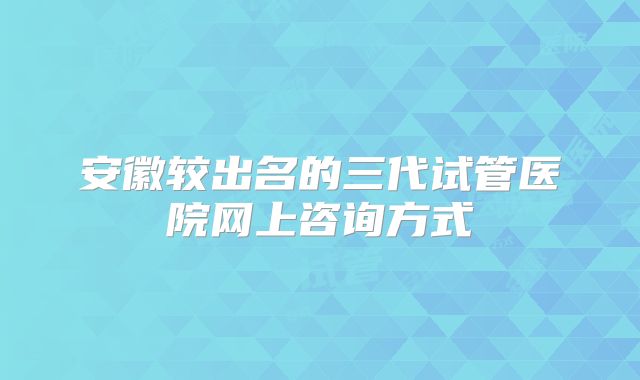 安徽较出名的三代试管医院网上咨询方式