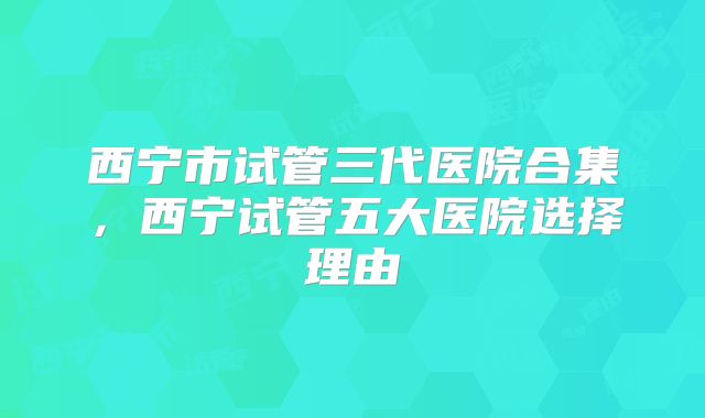 西宁市试管三代医院合集，西宁试管五大医院选择理由