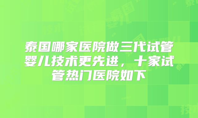泰国哪家医院做三代试管婴儿技术更先进,十家试管热门医院如下