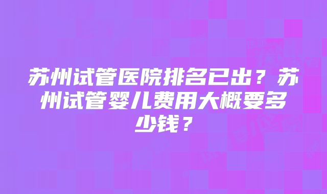 苏州试管医院排名已出？苏州试管婴儿费用大概要多少钱？