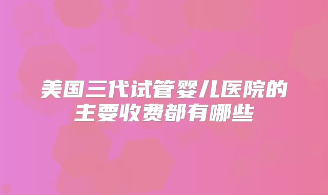美国三代试管婴儿医院的主要收费都有哪些