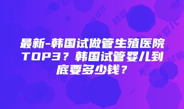 最新-韩国试做管生殖医院TOP3？韩国试管婴儿到底要多少钱？