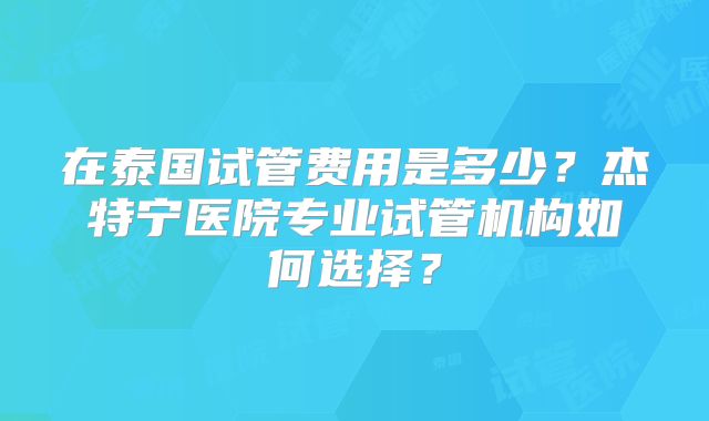 在泰国试管费用是多少？杰特宁医院专业试管机构如何选择？