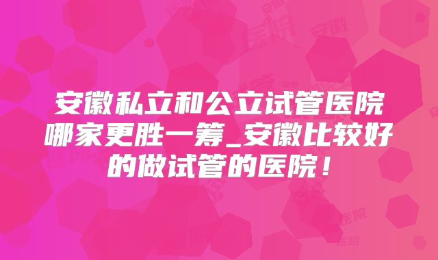 安徽私立和公立试管医院哪家更胜一筹_安徽比较好的做试管的医院!
