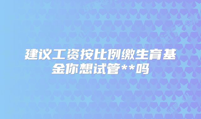建议工资按比例缴生育基金你想试管**吗