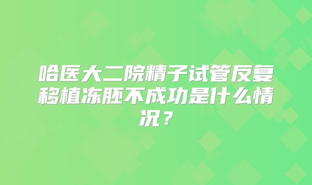 哈医大二院精子试管反复移植冻胚不成功是什么情况？