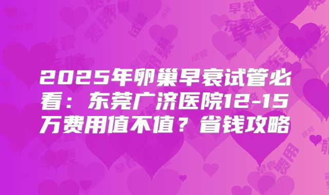 2025年卵巢早衰试管必看：东莞广济医院12-15万费用值不值？省钱攻略
