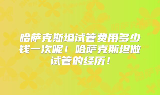 哈萨克斯坦试管费用多少钱一次呢!哈萨克斯坦做试管的经历!