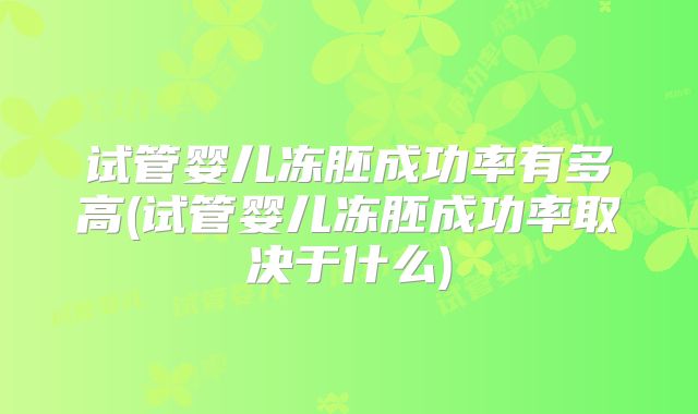 试管婴儿冻胚成功率有多高(试管婴儿冻胚成功率取决于什么)