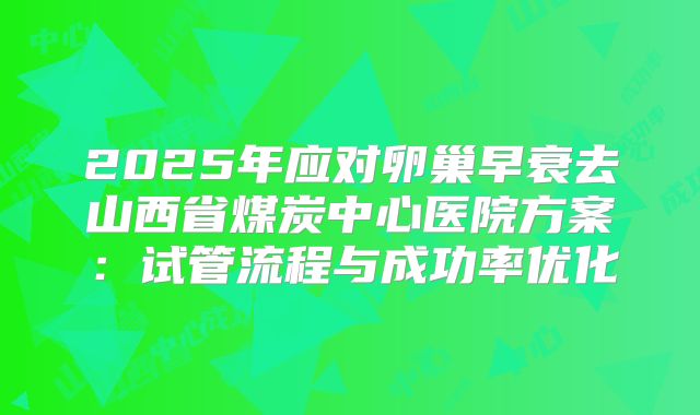 2025年应对卵巢早衰去山西省煤炭中心医院方案:试管流程与成功率优化