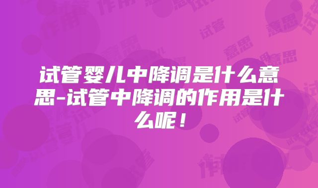 试管婴儿中降调是什么意思-试管中降调的作用是什么呢！