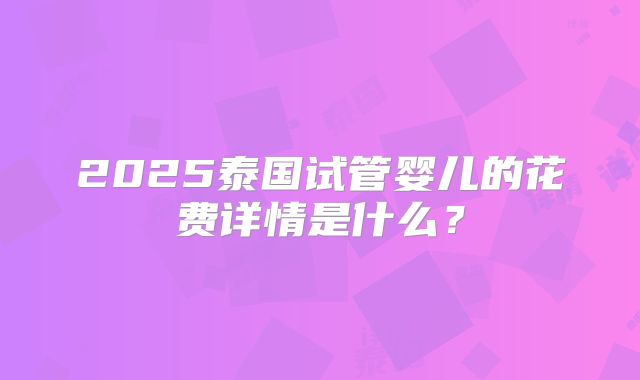 2025泰国试管婴儿的花费详情是什么？