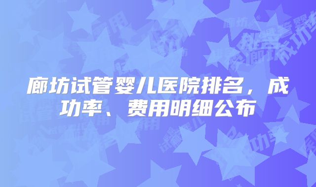 廊坊试管婴儿医院排名，成功率、费用明细公布
