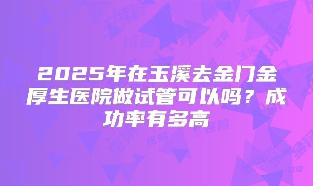2025年在玉溪去金门金厚生医院做试管可以吗?成功率有多高
