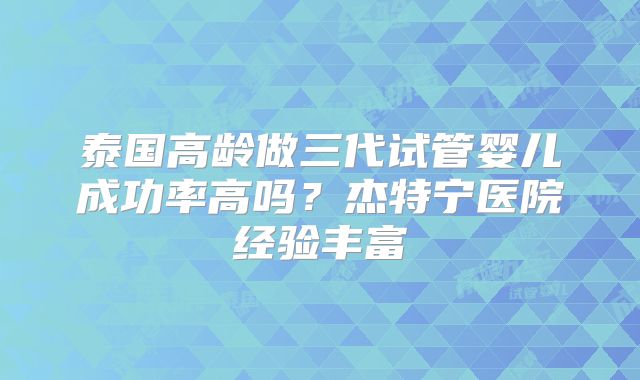 泰国高龄做三代试管婴儿成功率高吗？杰特宁医院经验丰富
