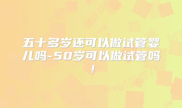 五十多岁还可以做试管婴儿吗-50岁可以做试管吗!