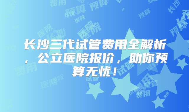 长沙三代试管费用全解析，公立医院报价，助你预算无忧！