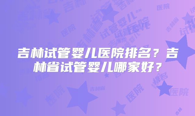 吉林试管婴儿医院排名?吉林省试管婴儿哪家好?